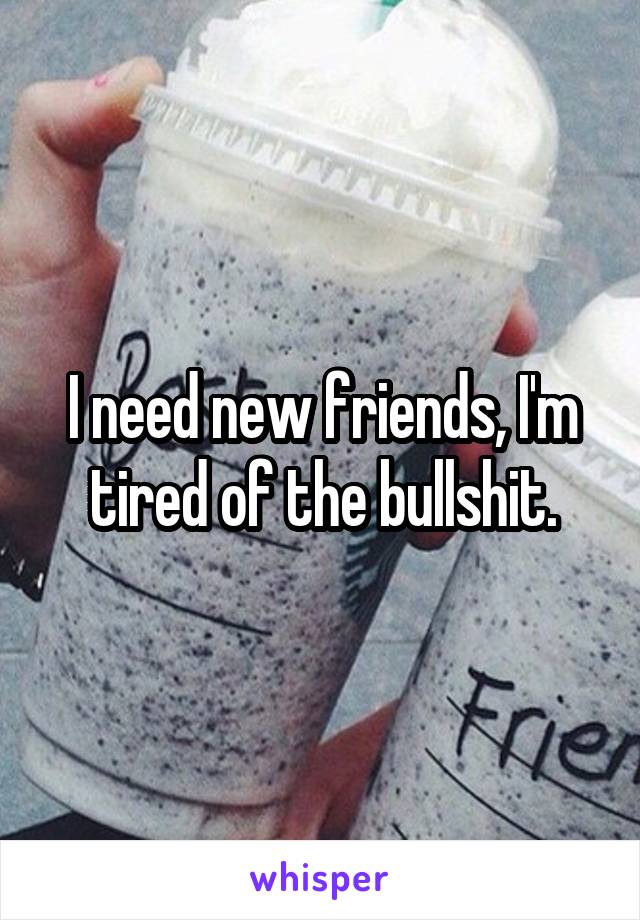 I need new friends, I'm tired of the bullshit.