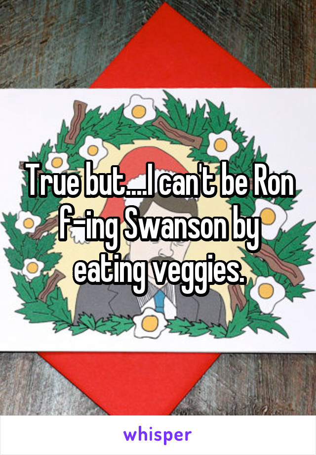 True but....I can't be Ron f-ing Swanson by eating veggies.