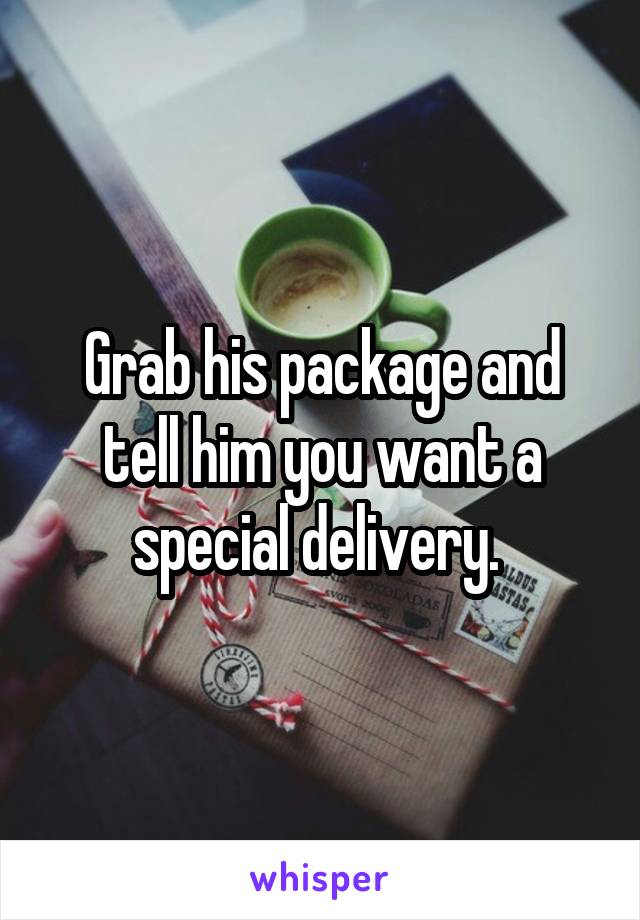 Grab his package and tell him you want a special delivery. 