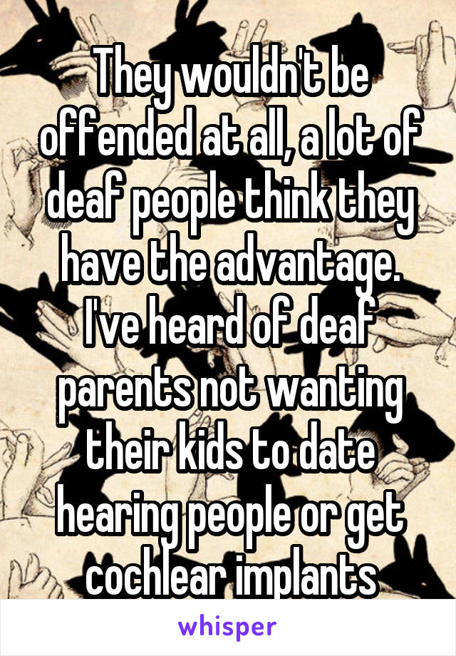 They wouldn't be offended at all, a lot of deaf people think they have the advantage. I've heard of deaf parents not wanting their kids to date hearing people or get cochlear implants