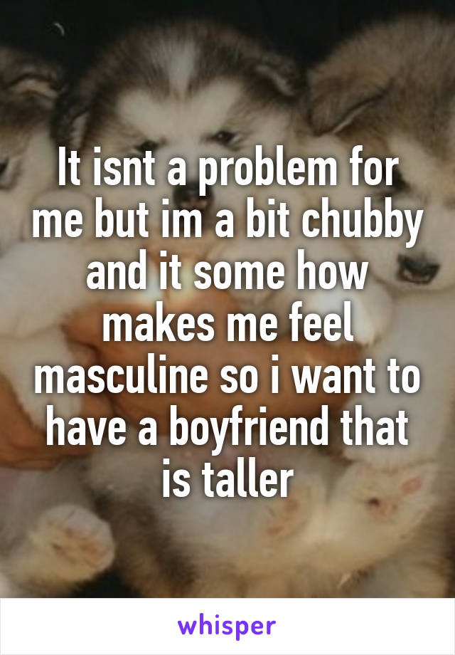 It isnt a problem for me but im a bit chubby and it some how makes me feel masculine so i want to have a boyfriend that is taller