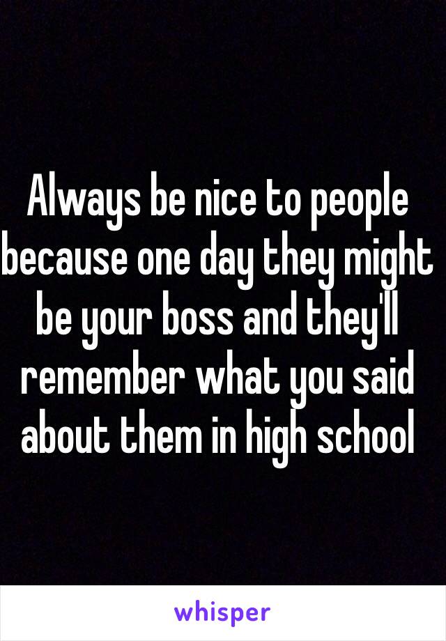 Always be nice to people because one day they might be your boss and they'll remember what you said about them in high school 