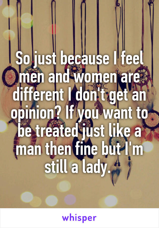 So just because I feel men and women are different I don't get an opinion? If you want to be treated just like a man then fine but I'm still a lady. 