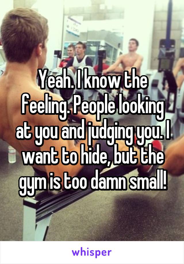 Yeah. I know the feeling. People looking at you and judging you. I want to hide, but the gym is too damn small!