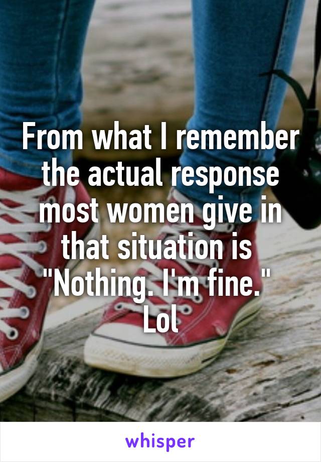 From what I remember the actual response most women give in that situation is 
"Nothing. I'm fine." 
Lol