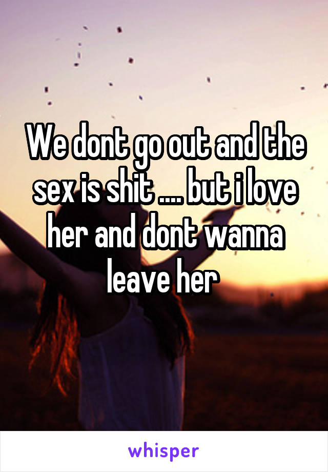 We dont go out and the sex is shit .... but i love her and dont wanna leave her 

