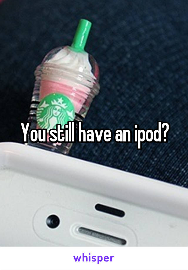 You still have an ipod?