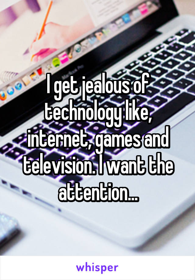 I get jealous of technology like, internet, games and television. I want the attention...