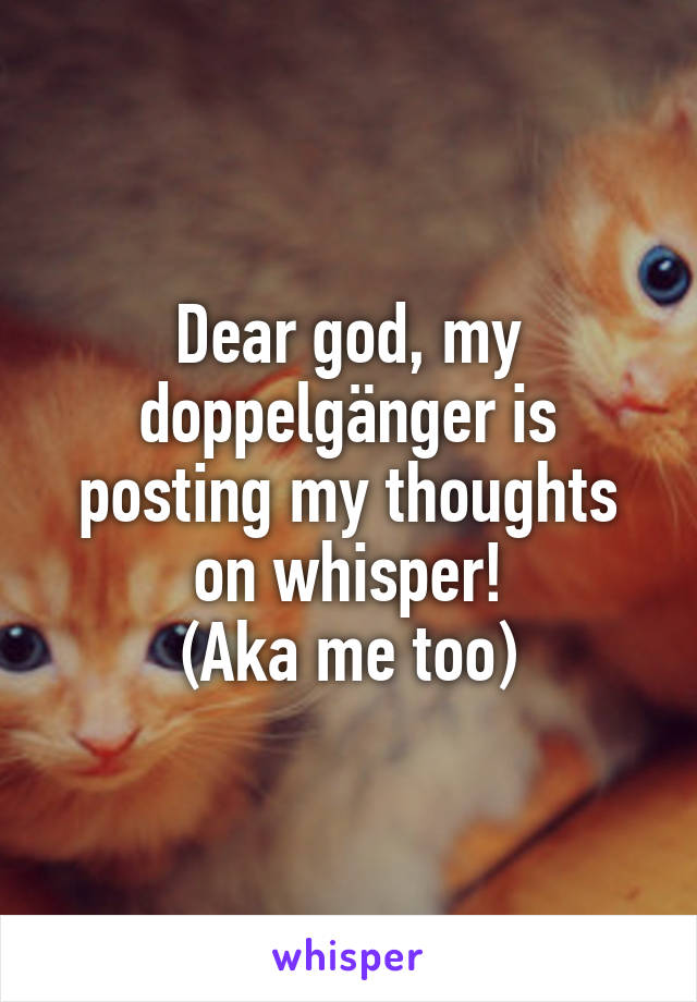 Dear god, my doppelgänger is posting my thoughts on whisper!
(Aka me too)