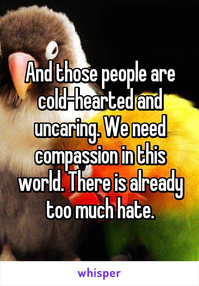 And those people are cold-hearted and uncaring. We need compassion in this world. There is already too much hate.