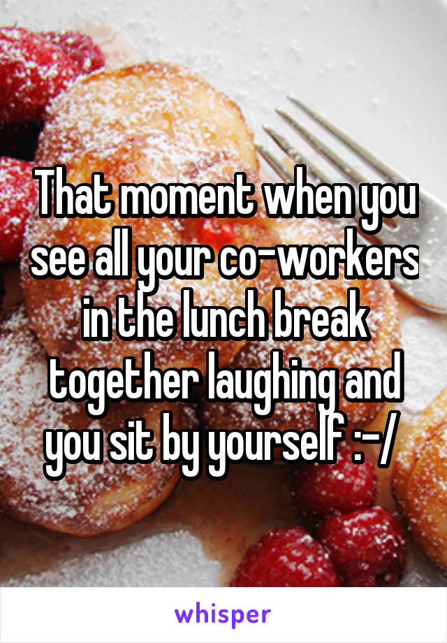 That moment when you see all your co-workers in the lunch break together laughing and you sit by yourself :-/ 