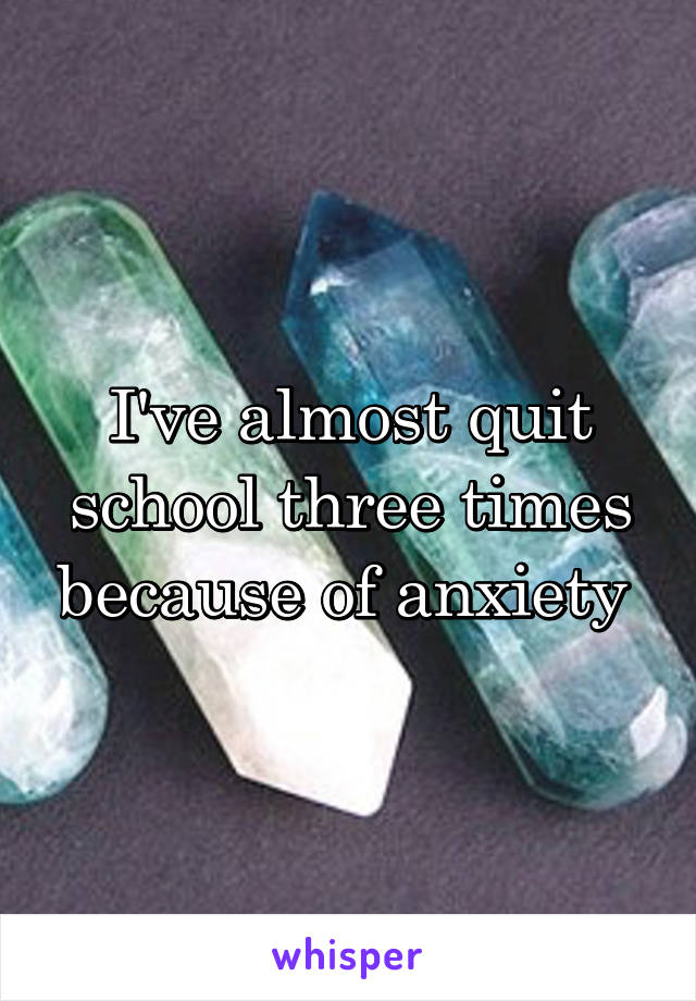 I've almost quit school three times because of anxiety 