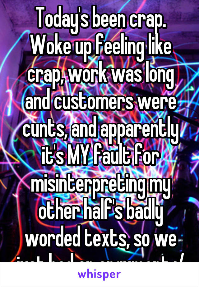 Today's been crap. Woke up feeling like crap, work was long and customers were cunts, and apparently it's MY fault for misinterpreting my other half's badly worded texts, so we just had an argument :/