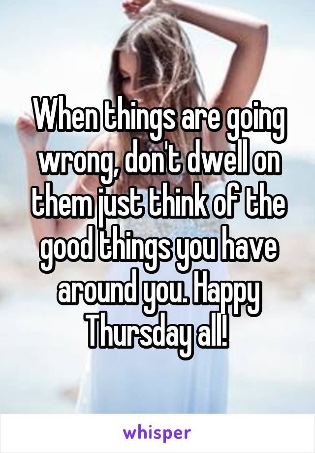 When things are going wrong, don't dwell on them just think of the good things you have around you. Happy Thursday all! 