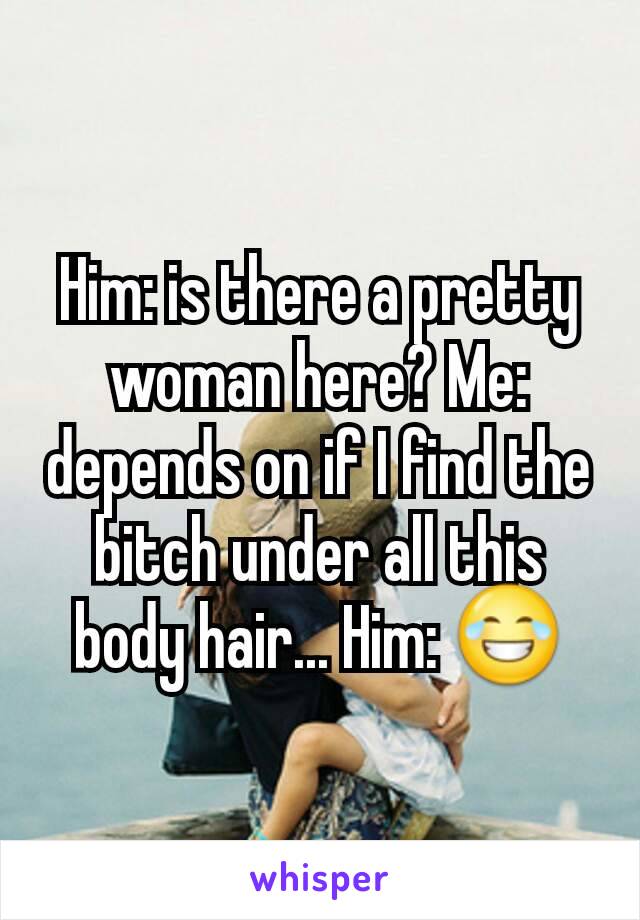 Him: is there a pretty woman here? Me: depends on if I find the bitch under all this body hair... Him: ðŸ˜‚