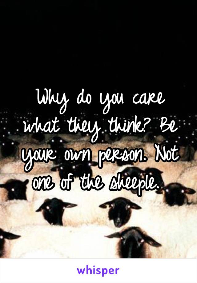 Why do you care what they think? Be your own person. Not one of the sheeple. 