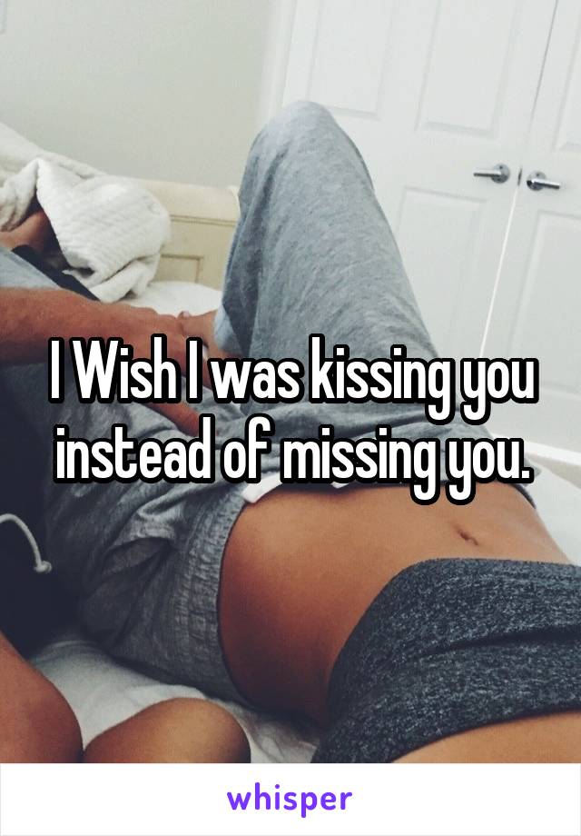 I Wish I was kissing you instead of missing you.