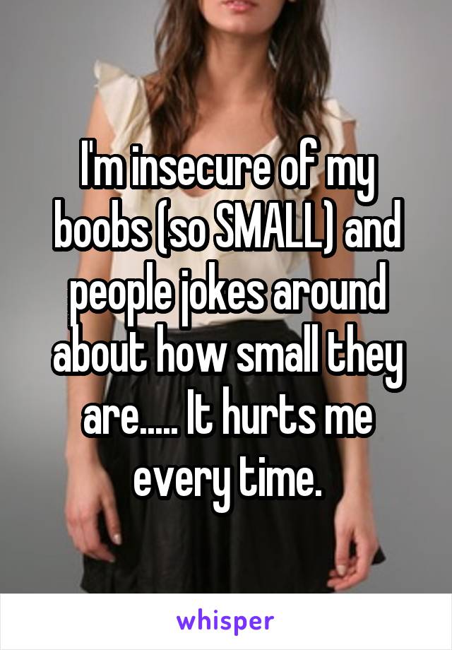 I'm insecure of my boobs (so SMALL) and people jokes around about how small they are..... It hurts me every time.