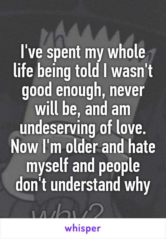 I've spent my whole life being told I wasn't good enough, never will be, and am undeserving of love. Now I'm older and hate myself and people don't understand why