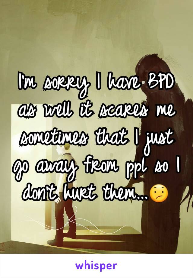 I'm sorry I have BPD as well it scares me sometimes that I just go away from ppl so I don't hurt them...😕