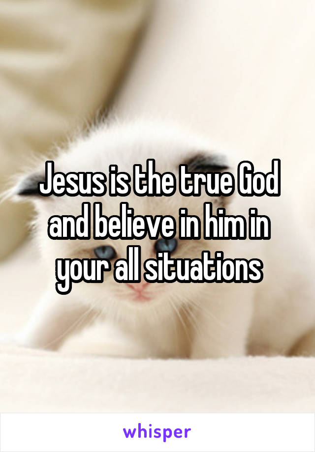 Jesus is the true God and believe in him in your all situations