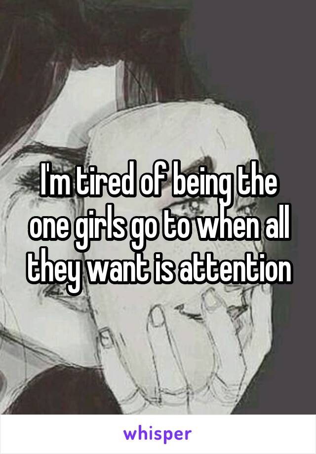 I'm tired of being the one girls go to when all they want is attention