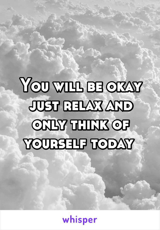 You will be okay just relax and only think of yourself today 