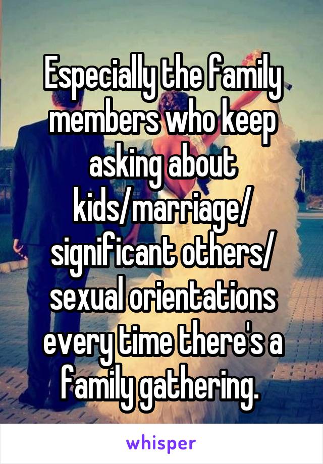 Especially the family members who keep asking about kids/marriage/ significant others/ sexual orientations every time there's a family gathering. 