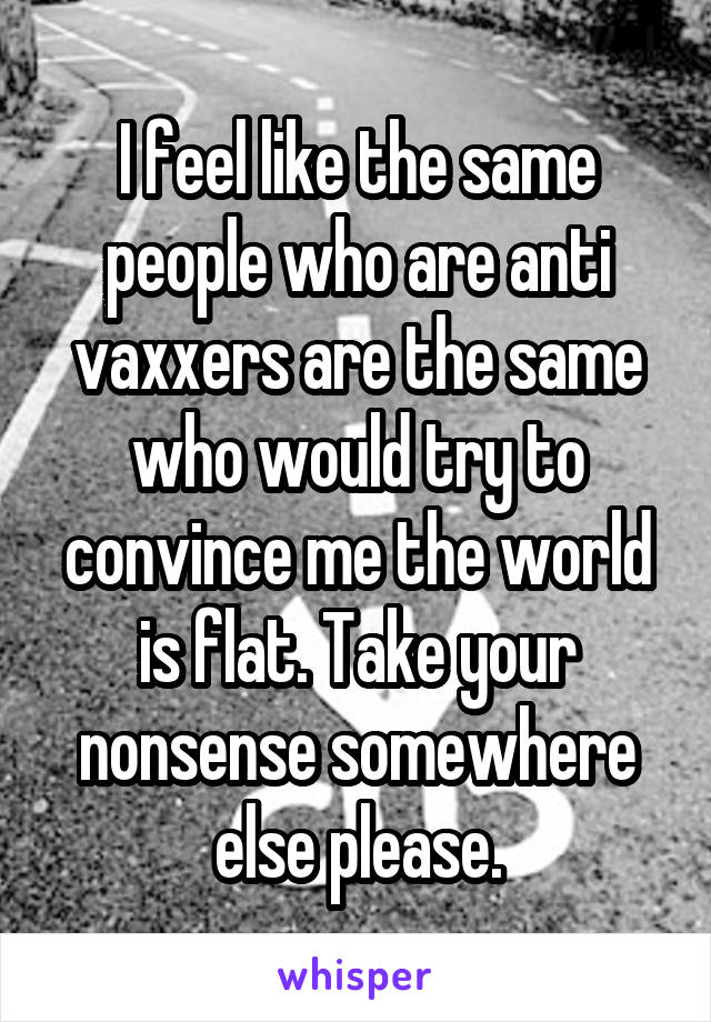 I feel like the same people who are anti vaxxers are the same who would try to convince me the world is flat. Take your nonsense somewhere else please.