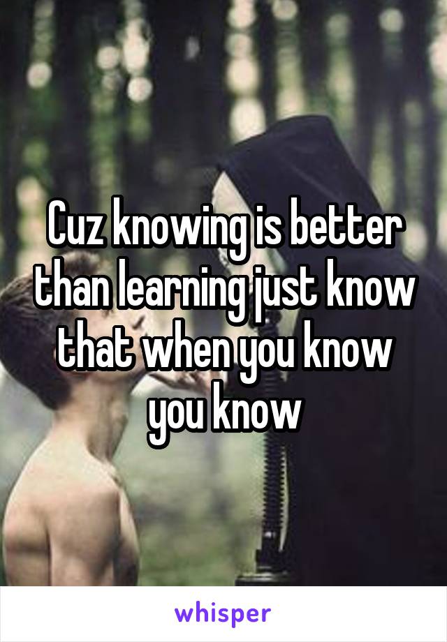 Cuz knowing is better than learning just know that when you know you know