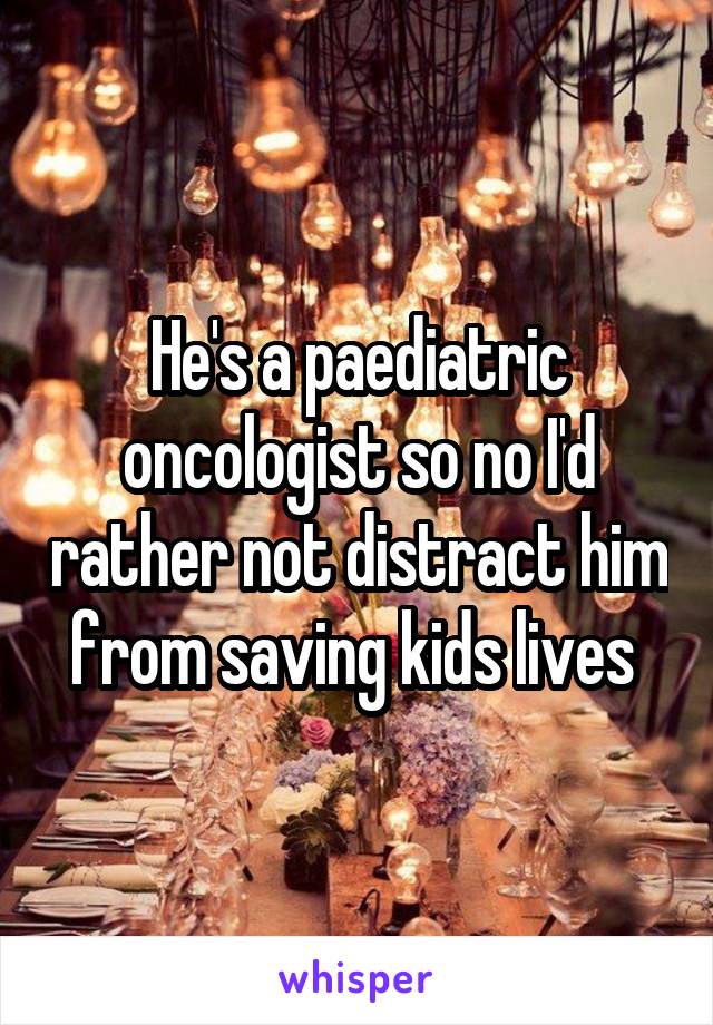 He's a paediatric oncologist so no I'd rather not distract him from saving kids lives 