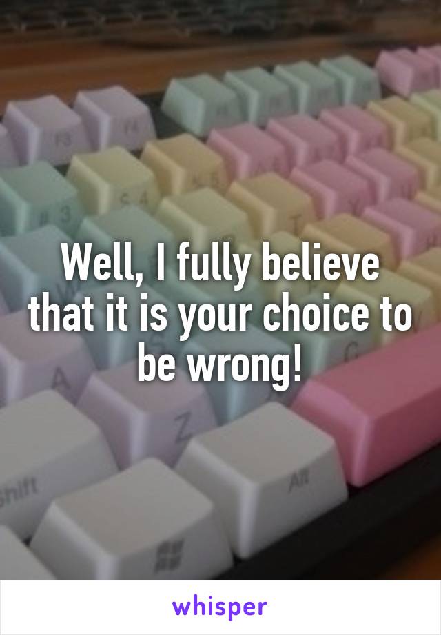 Well, I fully believe that it is your choice to be wrong!