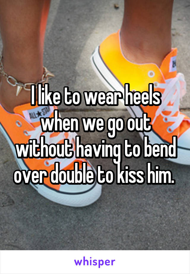 I like to wear heels when we go out without having to bend over double to kiss him. 