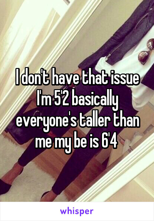 I don't have that issue I'm 5'2 basically everyone's taller than me my be is 6'4 