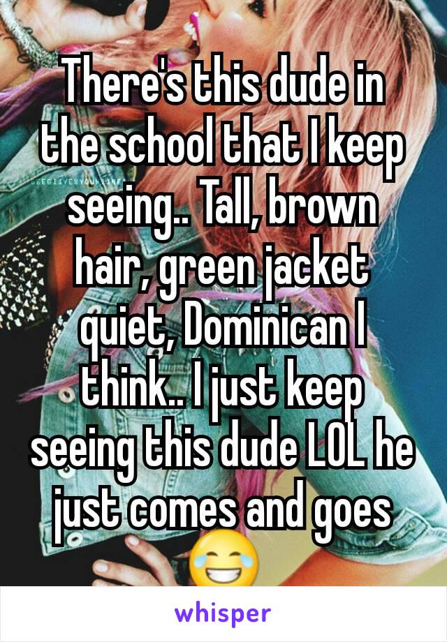 There's this dude in the school that I keep seeing.. Tall, brown hair, green jacket quiet, Dominican I think.. I just keep seeing this dude LOL he just comes and goes 😂