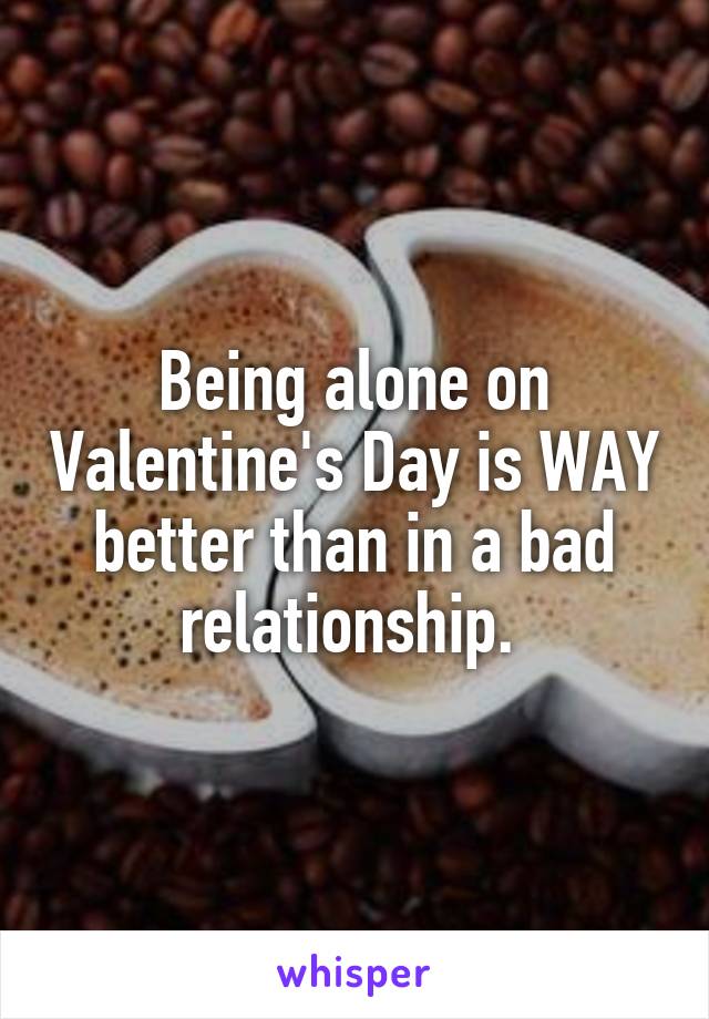 Being alone on Valentine's Day is WAY better than in a bad relationship. 