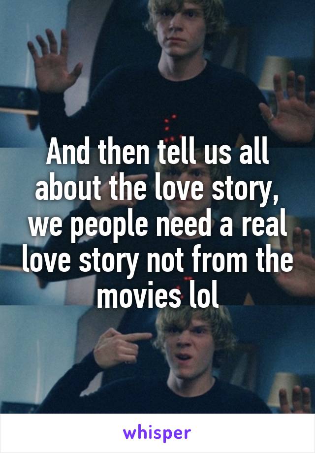 And then tell us all about the love story, we people need a real love story not from the movies lol