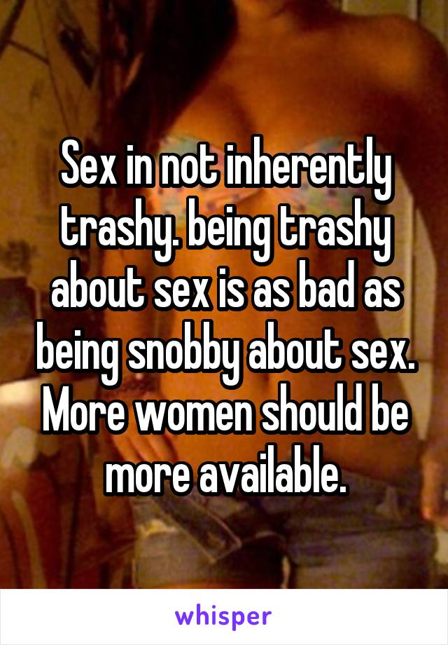Sex in not inherently trashy. being trashy about sex is as bad as being snobby about sex. More women should be more available.
