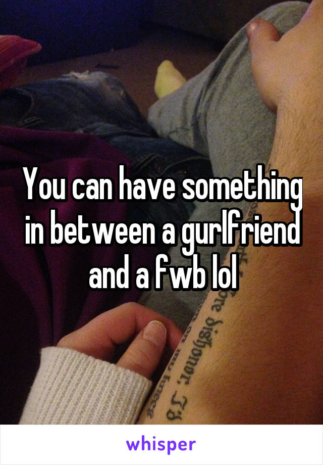You can have something in between a gurlfriend and a fwb lol