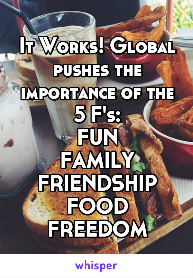 It Works! Global pushes the importance of the 5 F's:
FUN
FAMILY
FRIENDSHIP
FOOD
FREEDOM
