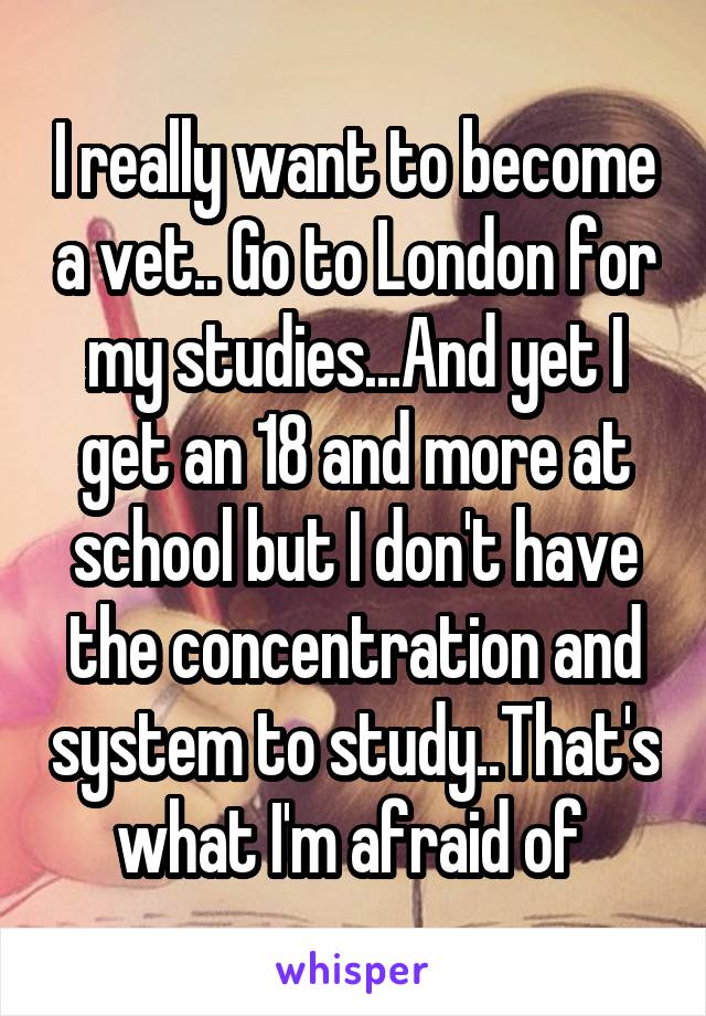 I really want to become a vet.. Go to London for my studies...And yet I get an 18 and more at school but I don't have the concentration and system to study..That's what I'm afraid of 