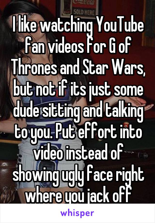 I like watching YouTube fan videos for G of Thrones and Star Wars, but not if its just some dude sitting and talking to you. Put effort into video instead of showing ugly face right where you jack off