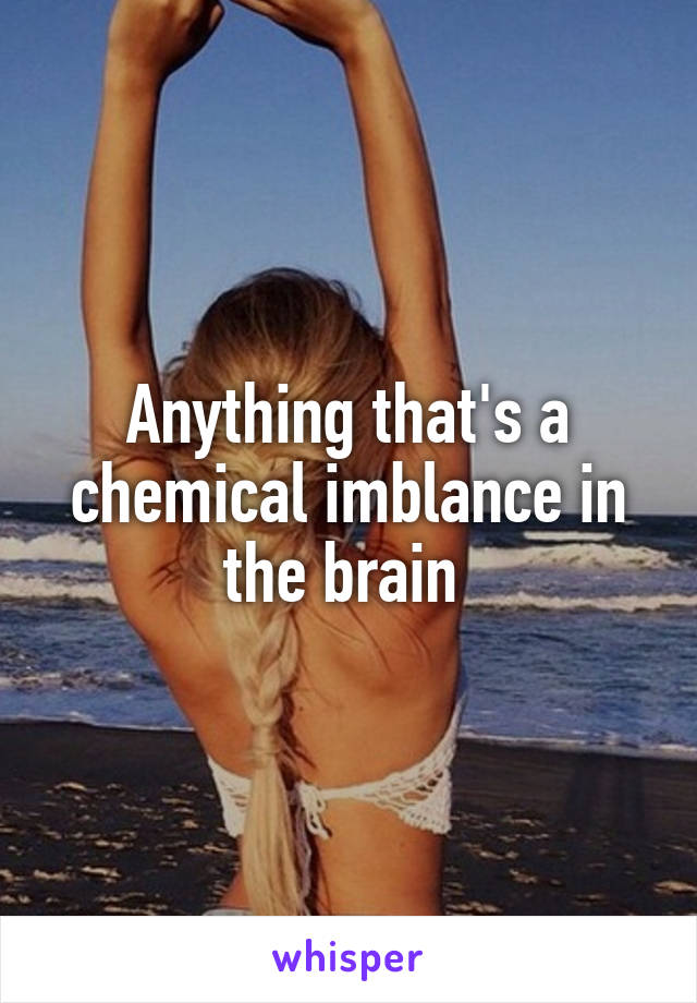 Anything that's a chemical imblance in the brain 