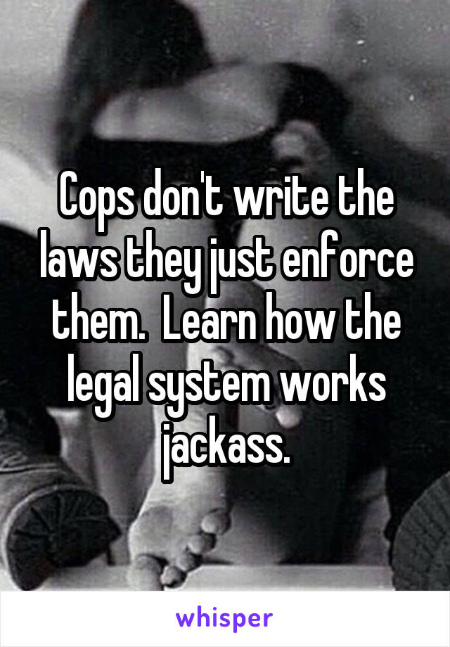 Cops don't write the laws they just enforce them.  Learn how the legal system works jackass.