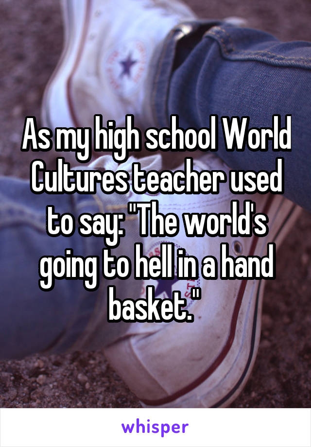 As my high school World Cultures teacher used to say: "The world's going to hell in a hand basket." 