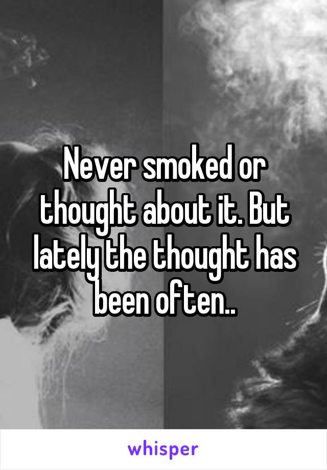 Never smoked or thought about it. But lately the thought has been often..