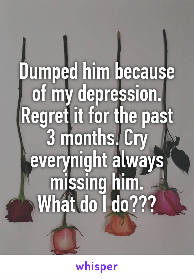 Dumped him because of my depression.
Regret it for the past 3 months. Cry everynight always missing him.
What do I do???