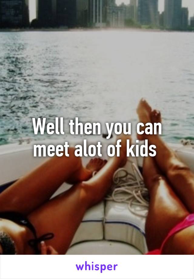Well then you can meet alot of kids 