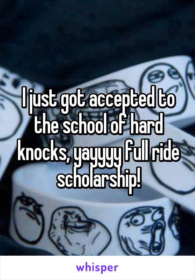 I just got accepted to the school of hard knocks, yayyyy full ride scholarship!