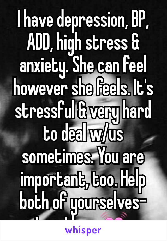 I have depression, BP, ADD, high stress & anxiety. She can feel however she feels. It's stressful & very hard to deal w/us sometimes. You are important, too. Help both of yourselves- together. 💓 